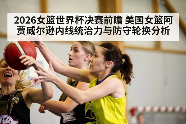 2026女篮世界杯决赛前瞻 美国女篮阿贾威尔逊内线统治力与防守轮换分析